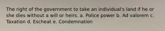 The right of the government to take an individual's land if he or she dies without a will or heirs. a. Police power b. Ad valorem c. Taxation d. Escheat e. Condemnation