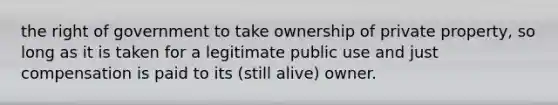 the right of government to take ownership of private property, so long as it is taken for a legitimate public use and just compensation is paid to its (still alive) owner.