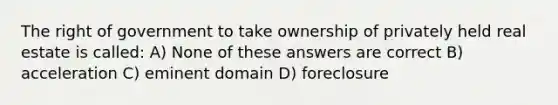 The right of government to take ownership of privately held real estate is called: A) None of these answers are correct B) acceleration C) eminent domain D) foreclosure