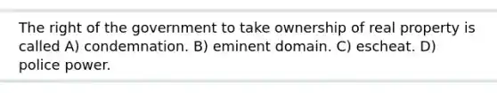 The right of the government to take ownership of real property is called A) condemnation. B) eminent domain. C) escheat. D) police power.