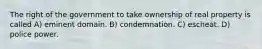 The right of the government to take ownership of real property is called A) eminent domain. B) condemnation. C) escheat. D) police power.