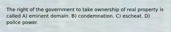 The right of the government to take ownership of real property is called A) eminent domain. B) condemnation. C) escheat. D) police power.