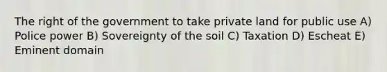 The right of the government to take private land for public use A) Police power B) Sovereignty of the soil C) Taxation D) Escheat E) Eminent domain