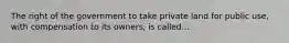 The right of the government to take private land for public use, with compensation to its owners, is called...