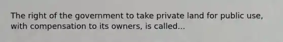 The right of the government to take private land for public use, with compensation to its owners, is called...