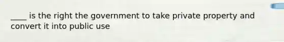 ____ is the right the government to take private property and convert it into public use