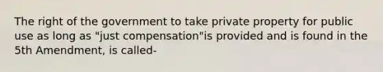 The right of the government to take private property for public use as long as "just compensation"is provided and is found in the 5th Amendment, is called-