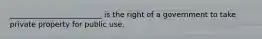 _________________________ is the right of a government to take private property for public use.