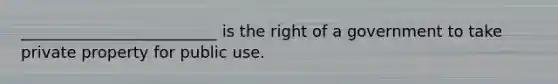 _________________________ is the right of a government to take private property for public use.