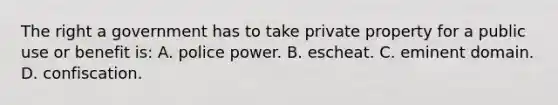 The right a government has to take private property for a public use or benefit is: A. police power. B. escheat. C. eminent domain. D. confiscation.