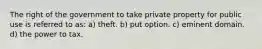 The right of the government to take private property for public use is referred to as: a) theft. b) put option. c) eminent domain. d) the power to tax.