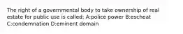 The right of a governmental body to take ownership of real estate for public use is called: A:police power B:escheat C:condemnation D:eminent domain