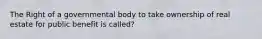 The Right of a governmental body to take ownership of real estate for public benefit is called?