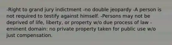 -Right to grand jury indictment -no double jeopardy -A person is not required to testify against himself. -Persons may not be deprived of life, liberty, or property w/o due process of law -eminent domain: no private property taken for public use w/o just compensation.