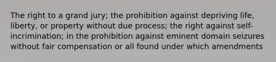 The right to a grand jury; the prohibition against depriving life, liberty, or property without due process; the right against self-incrimination; in the prohibition against eminent domain seizures without fair compensation or all found under which amendments