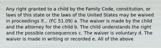 Any right granted to a child by the Family Code, constitution, or laws of this state or the laws of the United States may be waived in proceedings if... (FC 51.09) a. The waiver is made by the child and the attorney for the child b. The child understands the right and the possible consequences c. The waiver is voluntary d. The waiver is made in writing or recorded e. All of the above