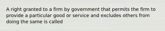 A right granted to a firm by government that permits the firm to provide a particular good or service and excludes others from doing the same is called