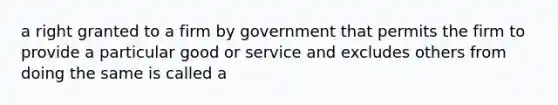 a right granted to a firm by government that permits the firm to provide a particular good or service and excludes others from doing the same is called a