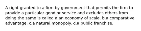 A right granted to a firm by government that permits the firm to provide a particular good or service and excludes others from doing the same is called a.an economy of scale. b.a comparative advantage. c.a natural monopoly. d.a public franchise.