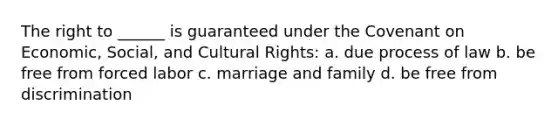 The right to ______ is guaranteed under the Covenant on Economic, Social, and Cultural Rights: a. due process of law b. be free from forced labor c. marriage and family d. be free from discrimination