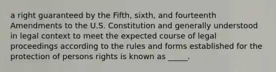 a right guaranteed by the Fifth, sixth, and fourteenth Amendments to the U.S. Constitution and generally understood in legal context to meet the expected course of legal proceedings according to the rules and forms established for the protection of persons rights is known as _____.