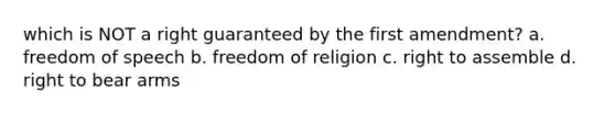 which is NOT a right guaranteed by the first amendment? a. freedom of speech b. <a href='https://www.questionai.com/knowledge/kUeWpBQLDM-freedom-of-religion' class='anchor-knowledge'>freedom of religion</a> c. right to assemble d. <a href='https://www.questionai.com/knowledge/kKaaEeOreB-right-to-bear-arms' class='anchor-knowledge'>right to bear arms</a>