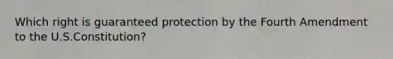 Which right is guaranteed protection by the Fourth Amendment to the U.S.Constitution?