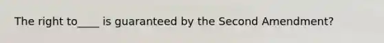 The right to____ is guaranteed by the Second Amendment?