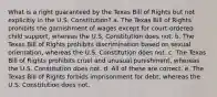 What is a right guaranteed by the Texas Bill of Rights but not explicitly in the U.S. Constitution? a. The Texas Bill of Rights prohibits the garnishment of wages except for court-ordered child support, whereas the U.S. Constitution does not. b. The Texas Bill of Rights prohibits discrimination based on sexual orientation, whereas the U.S. Constitution does not. c. The Texas Bill of Rights prohibits cruel and unusual punishment, whereas the U.S. Constitution does not. d. All of these are correct. e. The Texas Bill of Rights forbids imprisonment for debt, whereas the U.S. Constitution does not.