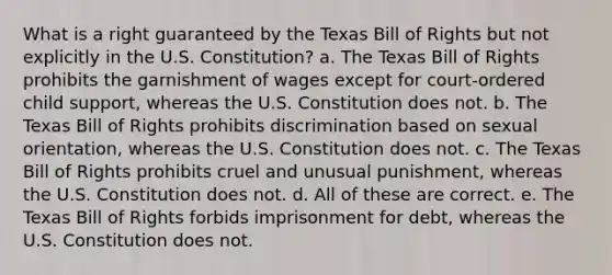 What is a right guaranteed by the Texas Bill of Rights but not explicitly in the U.S. Constitution? a. The Texas Bill of Rights prohibits the garnishment of wages except for court-ordered child support, whereas the U.S. Constitution does not. b. The Texas Bill of Rights prohibits discrimination based on <a href='https://www.questionai.com/knowledge/khRl0L2JzN-sexual-orientation' class='anchor-knowledge'>sexual orientation</a>, whereas the U.S. Constitution does not. c. The Texas Bill of Rights prohibits cruel and unusual punishment, whereas the U.S. Constitution does not. d. All of these are correct. e. The Texas Bill of Rights forbids imprisonment for debt, whereas the U.S. Constitution does not.