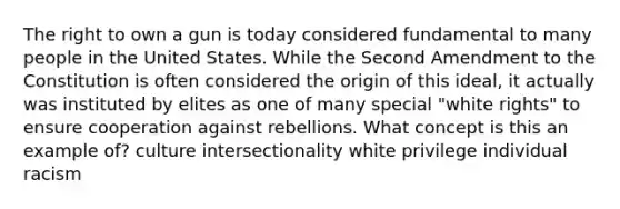 The right to own a gun is today considered fundamental to many people in the United States. While the Second Amendment to the Constitution is often considered the origin of this ideal, it actually was instituted by elites as one of many special "white rights" to ensure cooperation against rebellions. What concept is this an example of? culture intersectionality white privilege individual racism