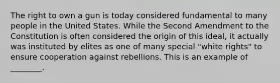 The right to own a gun is today considered fundamental to many people in the United States. While the Second Amendment to the Constitution is often considered the origin of this ideal, it actually was instituted by elites as one of many special "white rights" to ensure cooperation against rebellions. This is an example of ________.