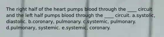 The right half of the heart pumps blood through the ____ circuit and the left half pumps blood through the ____ circuit. a.systolic, diastolic. b.coronary, pulmonary. c.systemic, pulmonary. d.pulmonary, systemic. e.systemic, coronary.