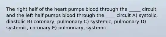 The right half of the heart pumps blood through the _____ circuit and the left half pumps blood through the ____ circuit A) systolic, diastolic B) coronary, pulmonary C) systemic, pulmonary D) systemic, coronary E) pulmonary, systemic