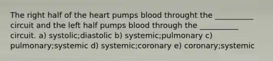 The right half of the heart pumps blood throught the __________ circuit and the left half pumps blood through the __________ circuit. a) systolic;diastolic b) systemic;pulmonary c) pulmonary;systemic d) systemic;coronary e) coronary;systemic