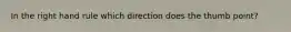 In the right hand rule which direction does the thumb point?