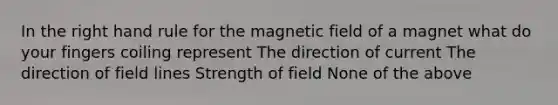 In the right hand rule for the magnetic field of a magnet what do your fingers coiling represent The direction of current The direction of field lines Strength of field None of the above