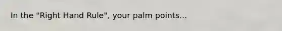 In the "Right Hand Rule", your palm points...