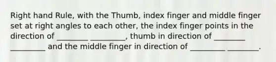 Right hand Rule, with the Thumb, index finger and middle finger set at right angles to each other, the index finger points in the direction of ________ _________, thumb in direction of ________ _________ and the middle finger in direction of _________ ________.