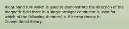 Right hand rule which is used to demonstrate the direction of the magnetic field force in a single straight conductor is used for which of the following theories? a. Electron theory b. Conventional theory