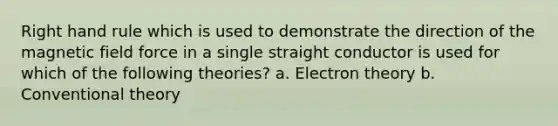 Right hand rule which is used to demonstrate the direction of the magnetic field force in a single straight conductor is used for which of the following theories? a. Electron theory b. Conventional theory