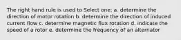 The right hand rule is used to Select one: a. determine the direction of motor rotation b. determine the direction of induced current flow c. determine magnetic flux rotation d. indicate the speed of a rotor e. determine the frequency of an alternator