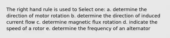 The right hand rule is used to Select one: a. determine the direction of motor rotation b. determine the direction of induced current flow c. determine magnetic flux rotation d. indicate the speed of a rotor e. determine the frequency of an alternator