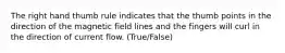 The right hand thumb rule indicates that the thumb points in the direction of the magnetic field lines and the fingers will curl in the direction of current flow. (True/False)