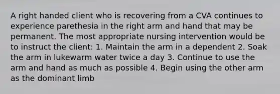 A right handed client who is recovering from a CVA continues to experience parethesia in the right arm and hand that may be permanent. The most appropriate nursing intervention would be to instruct the client: 1. Maintain the arm in a dependent 2. Soak the arm in lukewarm water twice a day 3. Continue to use the arm and hand as much as possible 4. Begin using the other arm as the dominant limb