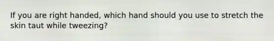 If you are right handed, which hand should you use to stretch the skin taut while tweezing?