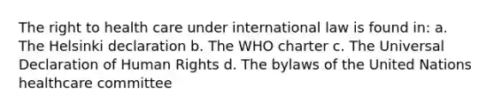 The right to health care under international law is found in: a. The Helsinki declaration b. The WHO charter c. The Universal Declaration of Human Rights d. The bylaws of the United Nations healthcare committee