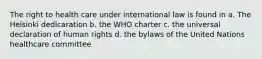 The right to health care under international law is found in a. The Helsinki dedlcaration b. the WHO charter c. the universal declaration of human rights d. the bylaws of the United Nations healthcare committee