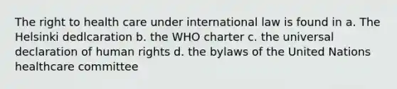 The right to health care under international law is found in a. The Helsinki dedlcaration b. the WHO charter c. the universal declaration of human rights d. the bylaws of the United Nations healthcare committee