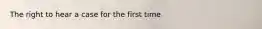 The right to hear a case for the first time